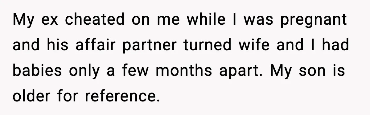 Ex Tries to Force His Affair Child on His Ex, She Refuses to Babysit My ex cheated on me while I was pregnant and his affair partner turned wife and I had babies only a few months apart. My son is older for reference.