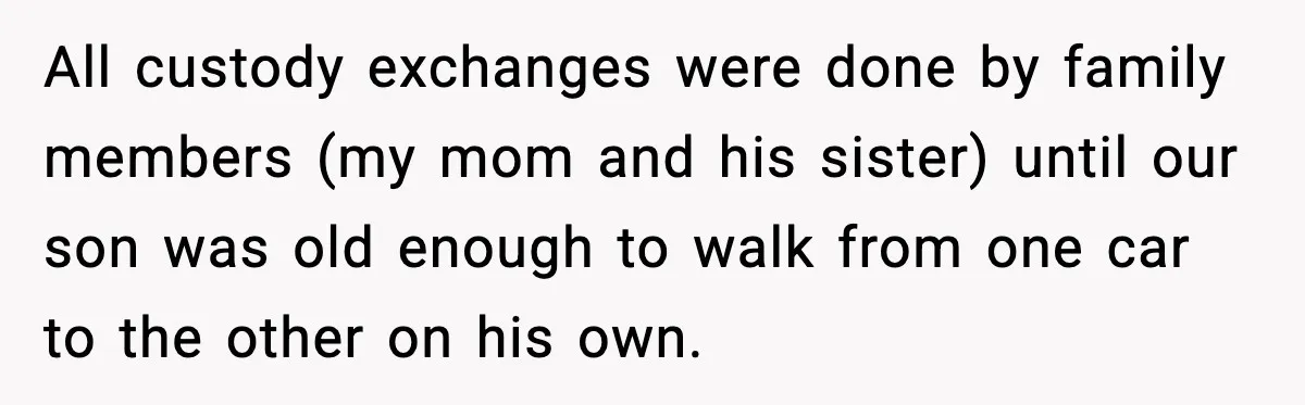 Ex Tries to Force His Affair Child on His Ex, She Refuses to Babysit All custody exchanges were done by family members (my mom and his sister) until our son was old enough to walk from one car to the other on his own.