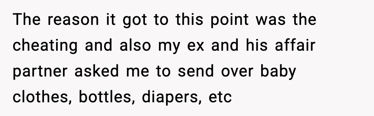 Ex Tries to Force His Affair Child on His Ex, She Refuses to Babysit The reason it got to this point was the cheating and also my ex and his affair partner asked me to send over baby clothes, bottles, diapers, etc