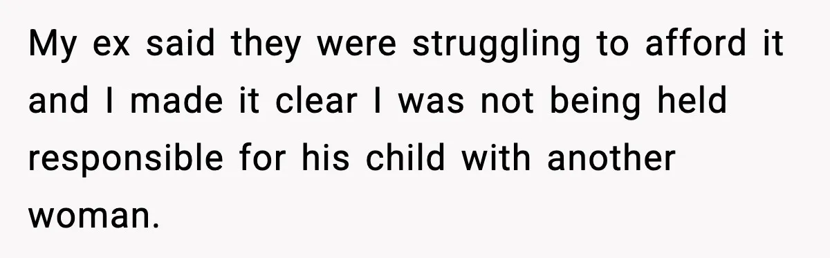 Ex Tries to Force His Affair Child on His Ex, She Refuses to Babysit My ex said they were struggling to afford it and I made it clear I was not being held responsible for his child with another woman.