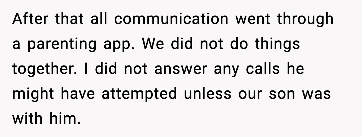 Ex Tries to Force His Affair Child on His Ex, She Refuses to Babysit After that all communication went through a parenting app. We did not do things together. I did not answer any calls he might have attempted unless our son was with...
