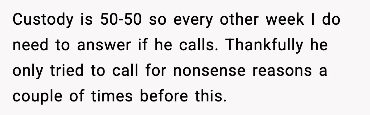 Ex Tries to Force His Affair Child on His Ex, She Refuses to Babysit Custody is 50-50 so every other week I do need to answer if he calls. Thankfully he only tried to call for nonsense reasons a couple of times before this.