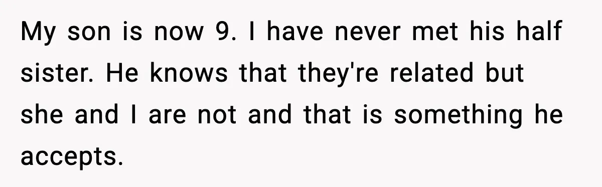 Ex Tries to Force His Affair Child on His Ex, She Refuses to Babysit My son is now 9. I have never met his half sister. He knows that they're related but she and I are not and that is something he accepts.