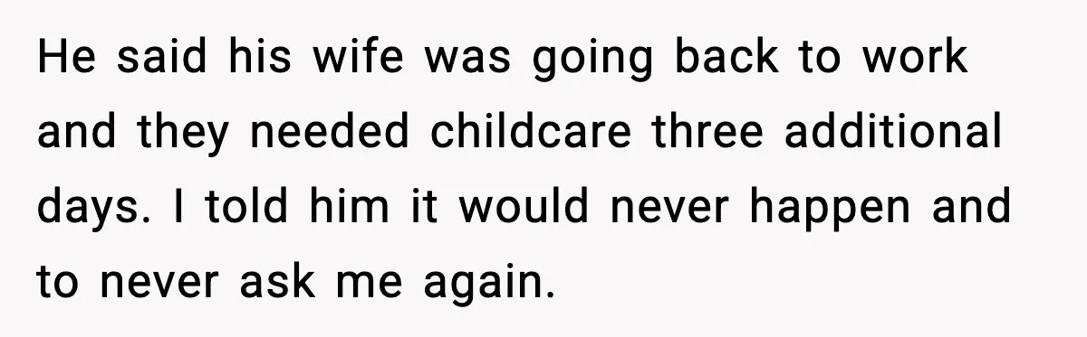 Ex Tries to Force His Affair Child on His Ex, She Refuses to Babysit He said his wife was going back to work and they needed childcare three additional days. I told him it would never happen and to never ask me again.