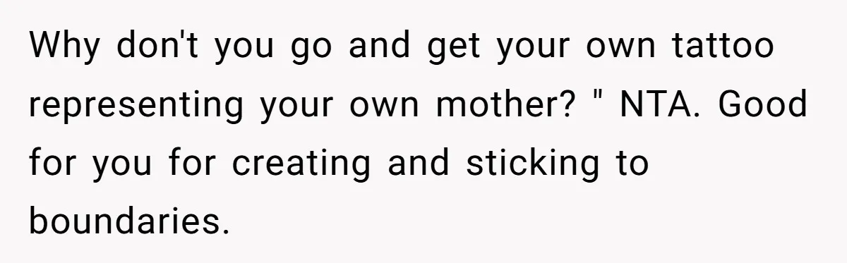 Brother Stands His Ground as Sister Demands Stepmother Be Added to His Memorial Tattoo Why don't you go and get your own tattoo representing your own mother? " NTA. Good for you for creating and sticking to boundaries.