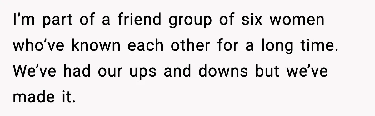 I’m part of a friend group of six women who’ve known each other for a long time. We’ve had our ups and downs but we’ve made it.