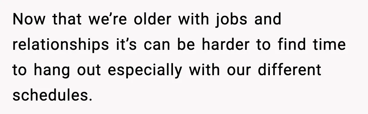 Now that we’re older with jobs and relationships it’s can be harder to find time to hang out especially with our different schedules.