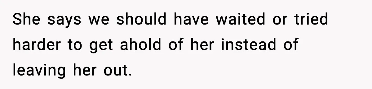 She says we should have waited or tried harder to get ahold of her instead of leaving her out.