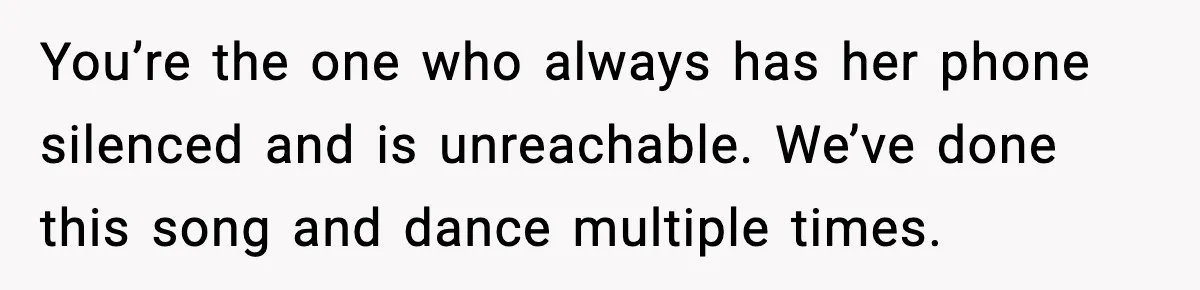 You’re the one who always has her phone silenced and is unreachable. We’ve done this song and dance multiple times.