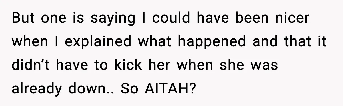 But one is saying I could have been nicer when I explained what happened and that it didn’t have to kick her when she was already down.. So AITAH?