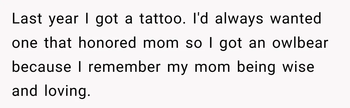 Brother Stands His Ground as Sister Demands Stepmother Be Added to His Memorial Tattoo Last year I got a tattoo. I'd always wanted one that honored mom so I got an owlbear because I remember my mom being wise and loving.