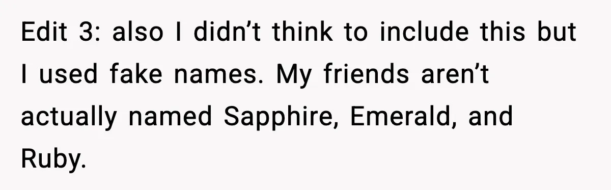 Edit 3: also I didn’t think to include this but I used fake names. My friends aren’t actually named Sapphire, Emerald, and Ruby.