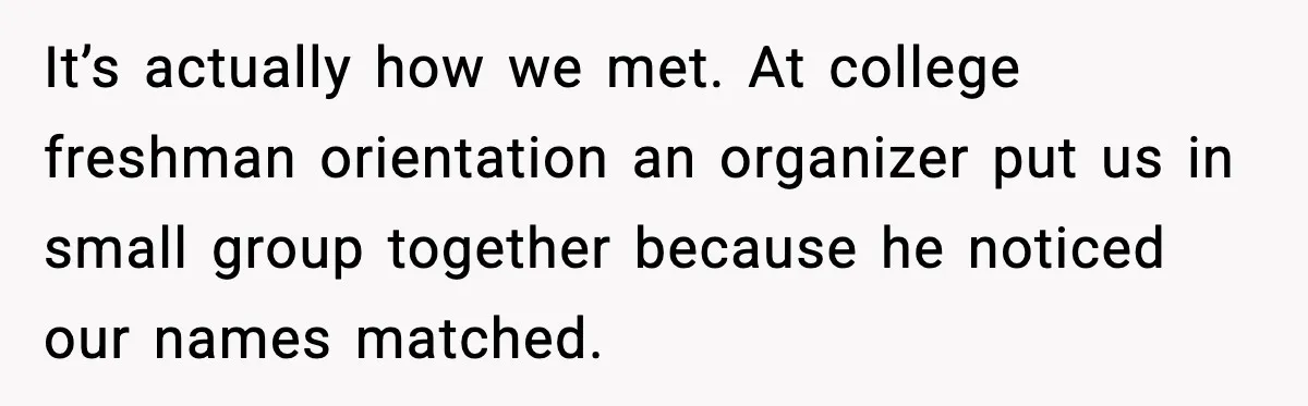 It’s actually how we met. At college freshman orientation an organizer put us in small group together because he noticed our names matched.