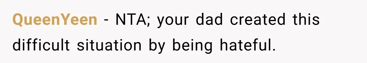 QueenYeen − NTA; your dad created this difficult situation by being hateful.