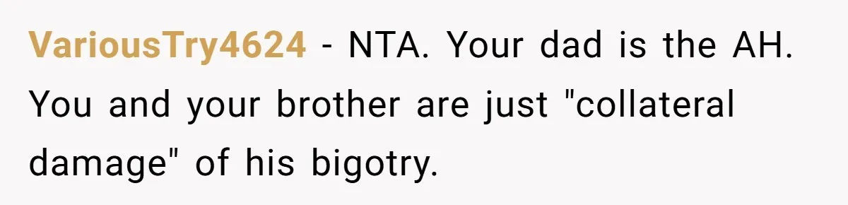 VariousTry4624 − NTA. Your dad is the AH. You and your brother are just "collateral damage" of his bigotry.