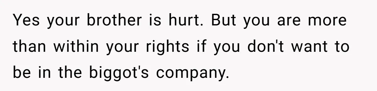 Yes your brother is hurt. But you are more than within your rights if you don't want to be in the biggot's company.