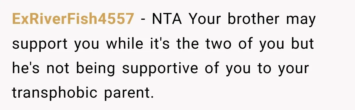 ExRiverFish4557 − NTA Your brother may support you while it's the two of you but he's not being supportive of you to your transphobic parent.