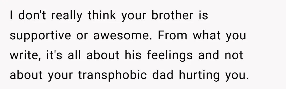 I don't really think your brother is supportive or awesome. From what you write, it's all about his feelings and not about your transphobic dad hurting you.