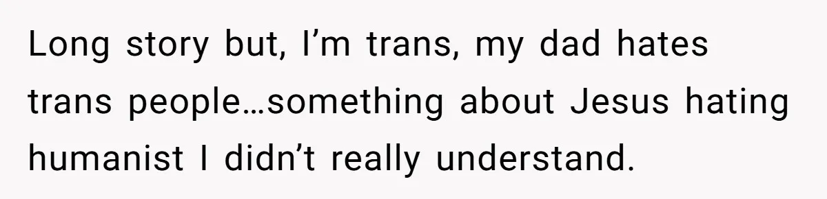 Long story but, I’m trans, my dad hates trans people…something about Jesus hating humanist I didn’t really understand.