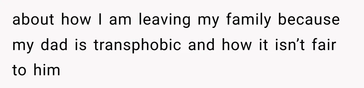 about how I am leaving my family because my dad is transphobic and how it isn’t fair to him