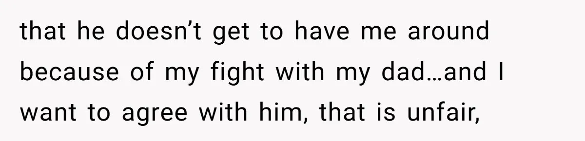 that he doesn’t get to have me around because of my fight with my dad…and I want to agree with him, that is unfair,