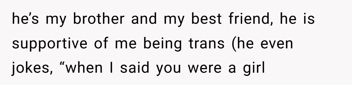 he’s my brother and my best friend, he is supportive of me being trans (he even jokes, “when I said you were a girl
