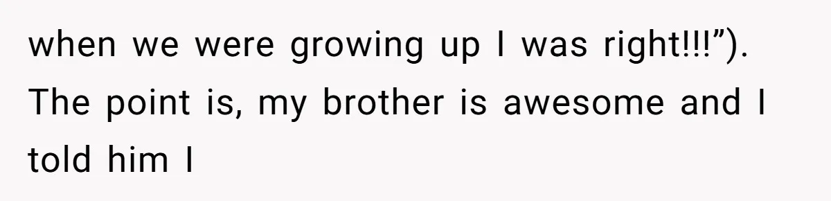 when we were growing up I was right!!!”). The point is, my brother is awesome and I told him I