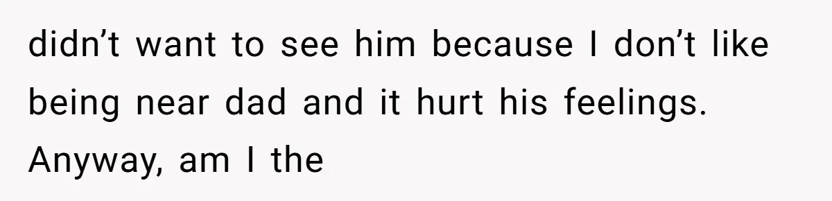 didn’t want to see him because I don’t like being near dad and it hurt his feelings. Anyway, am I the