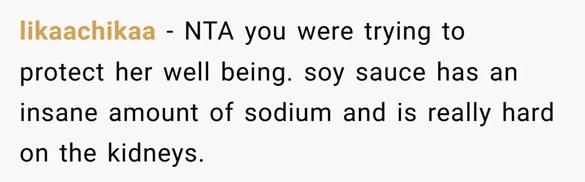 A Relationship Strained After a Boyfriend Slaps a Bottle of Soy Sauce Out of His Girlfriend’s Hand likaachikaa − NTA you were trying to protect her well being. soy sauce has an insane amount of sodium and is really hard on the kidneys.