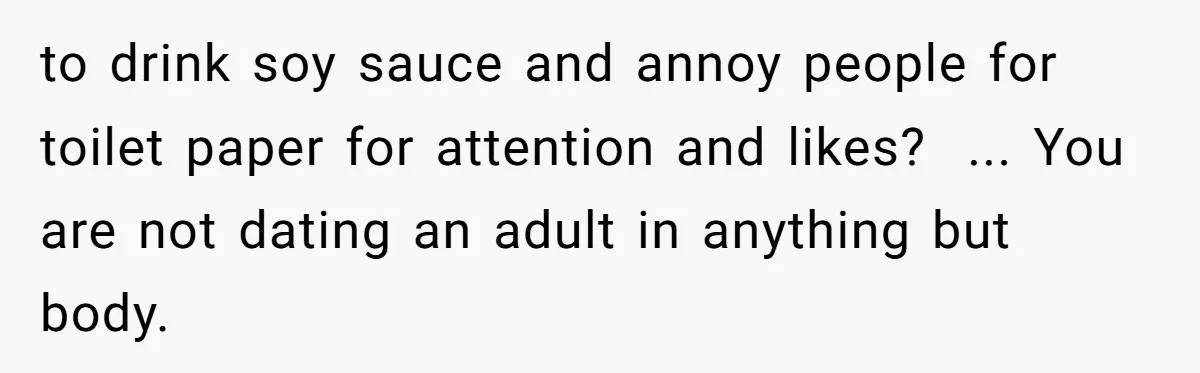 A Relationship Strained After a Boyfriend Slaps a Bottle of Soy Sauce Out of His Girlfriend’s Hand to drink soy sauce and annoy people for toilet paper for attention and likes? ... You are not dating an adult in anything but body.
