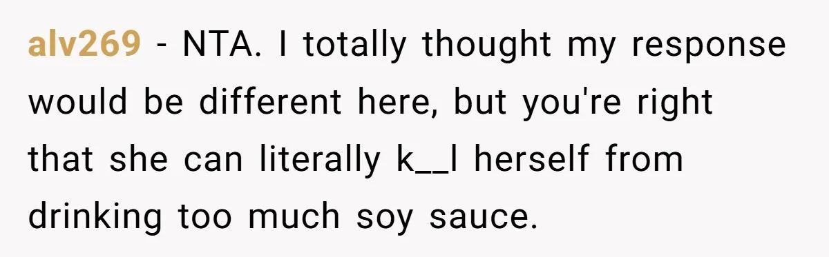 A Relationship Strained After a Boyfriend Slaps a Bottle of Soy Sauce Out of His Girlfriend’s Hand alv269 − NTA. I totally thought my response would be different here, but you're right that she can literally k__l herself from drinking too much soy sauce.