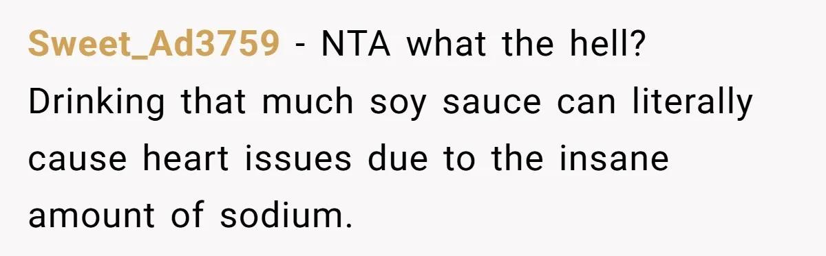 A Relationship Strained After a Boyfriend Slaps a Bottle of Soy Sauce Out of His Girlfriend’s Hand Sweet_Ad3759 − NTA what the hell? Drinking that much soy sauce can literally cause heart issues due to the insane amount of sodium.