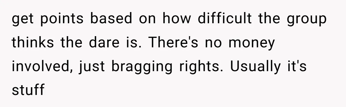 A Relationship Strained After a Boyfriend Slaps a Bottle of Soy Sauce Out of His Girlfriend’s Hand get points based on how difficult the group thinks the dare is. There's no money involved, just bragging rights. Usually it's stuff