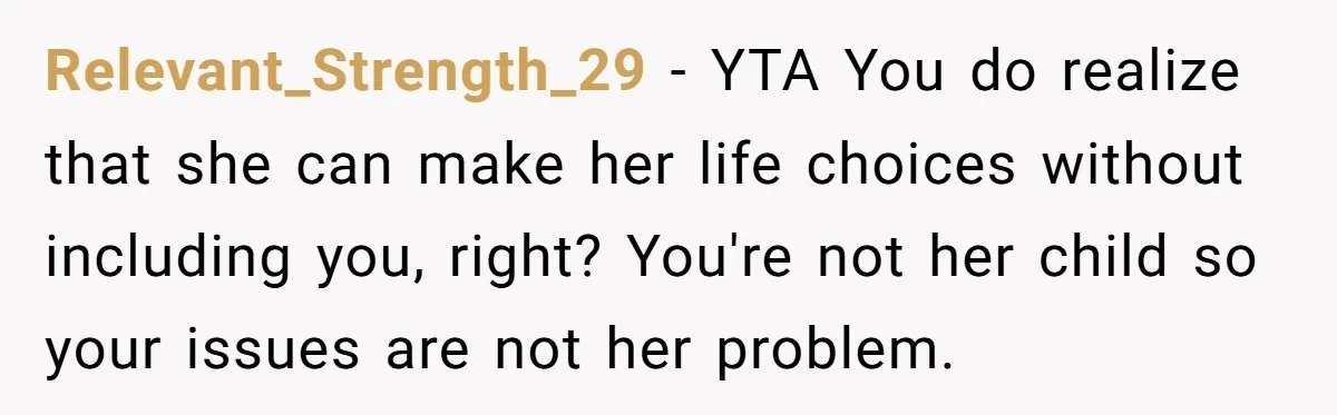 Relevant_Strength_29 − YTA You do realize that she can make her life choices without including you, right? You're not her child so your issues are not her problem.