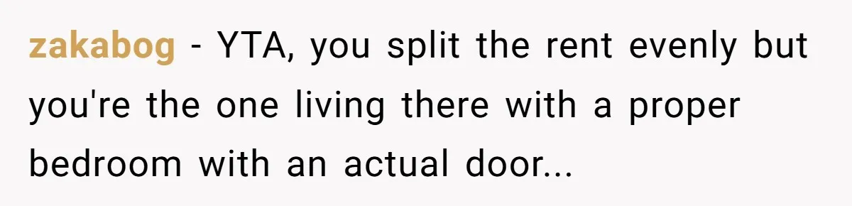 zakabog − YTA, you split the rent evenly but you're the one living there with a proper bedroom with an actual door...