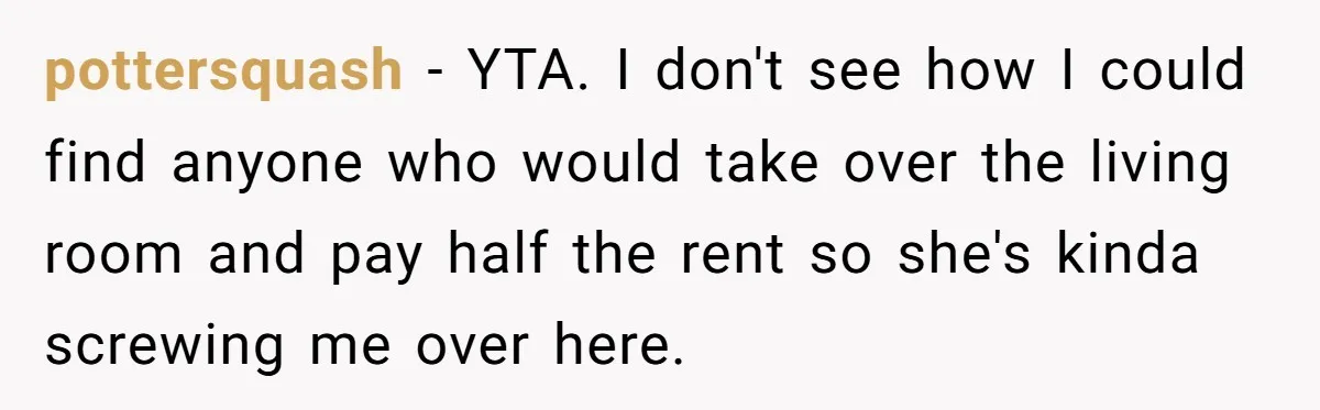 pottersquash − YTA. I don't see how I could find anyone who would take over the living room and pay half the rent so she's kinda screwing me over here.