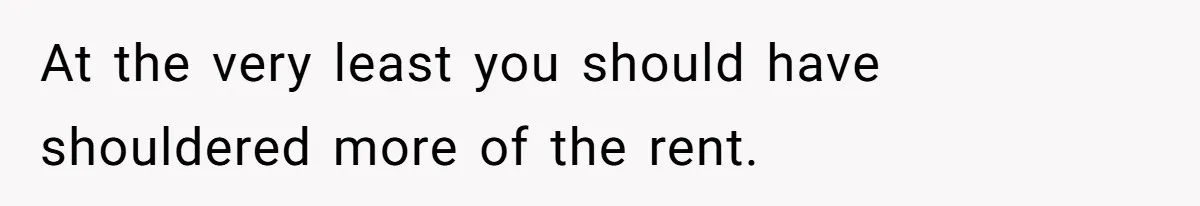 At the very least you should have shouldered more of the rent.