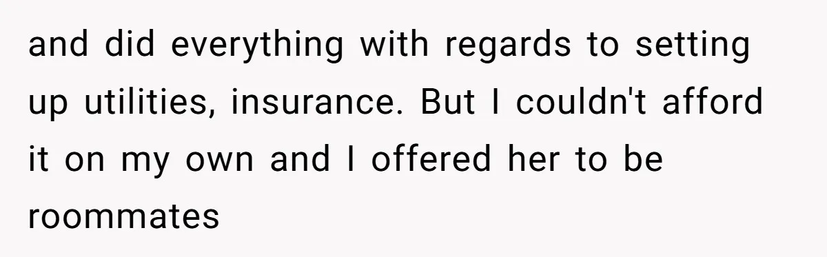 and did everything with regards to setting up utilities, insurance. But I couldn't afford it on my own and I offered her to be roommates