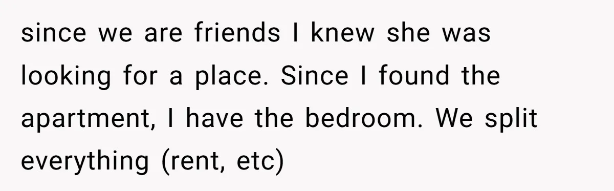 since we are friends I knew she was looking for a place. Since I found the apartment, I have the bedroom. We split everything (rent, etc)