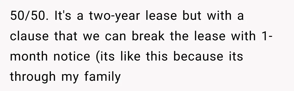 50/50. It's a two-year lease but with a clause that we can break the lease with 1-month notice (its like this because its through my family