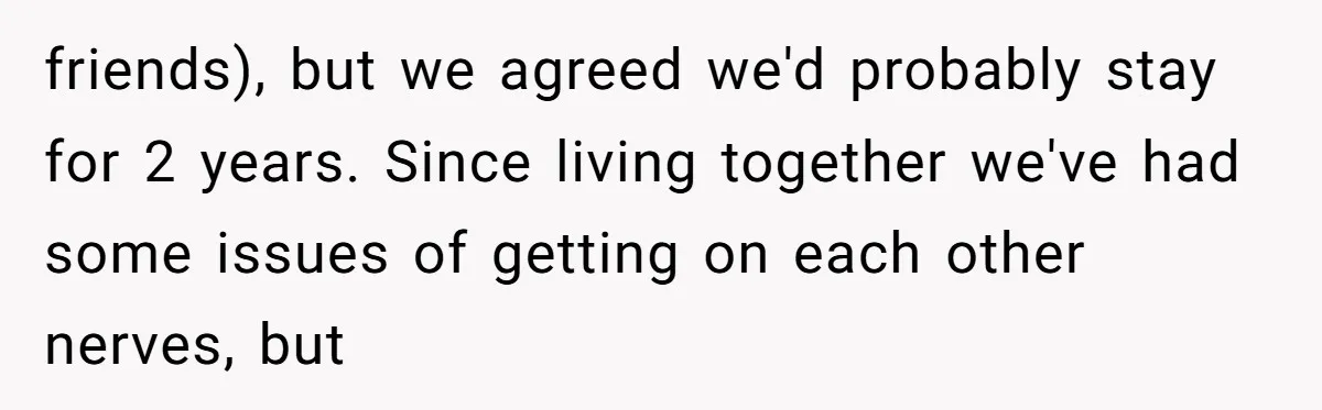 friends), but we agreed we'd probably stay for 2 years. Since living together we've had some issues of getting on each other nerves, but