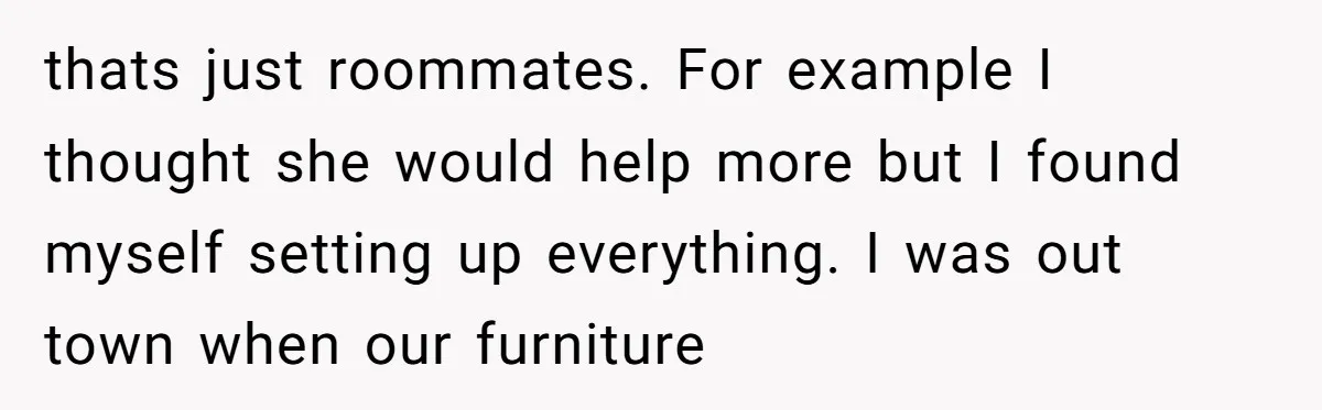 thats just roommates. For example I thought she would help more but I found myself setting up everything. I was out town when our furniture