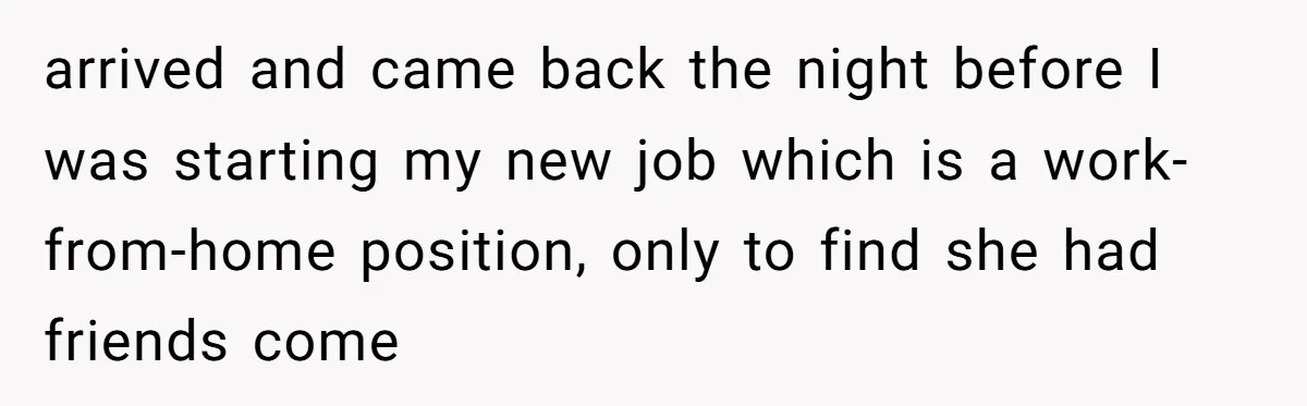 arrived and came back the night before I was starting my new job which is a work-from-home position, only to find she had friends come