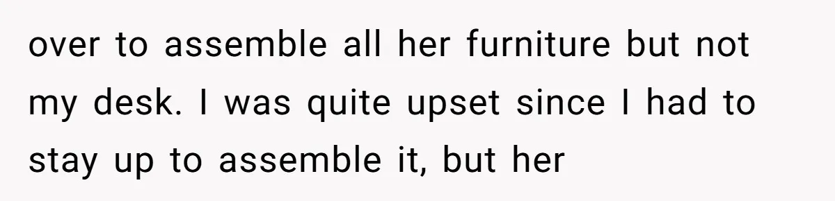 over to assemble all her furniture but not my desk. I was quite upset since I had to stay up to assemble it, but her