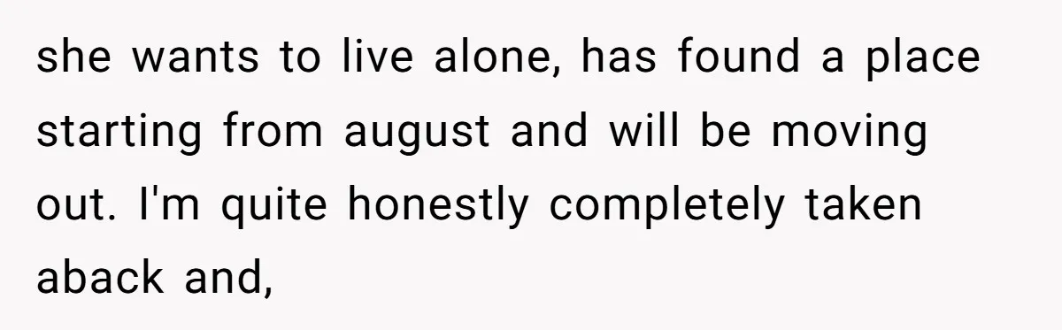 she wants to live alone, has found a place starting from august and will be moving out. I'm quite honestly completely taken aback and,