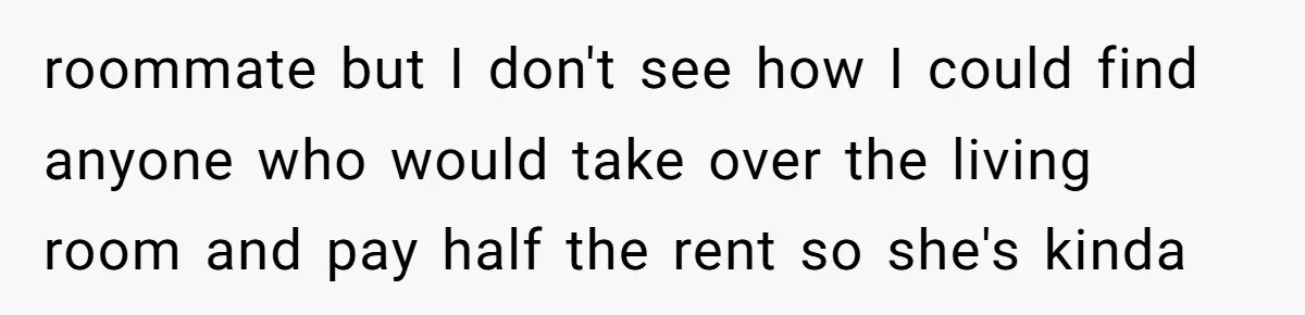 roommate but I don't see how I could find anyone who would take over the living room and pay half the rent so she's kinda