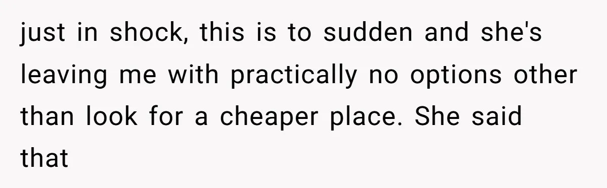 just in shock, this is to sudden and she's leaving me with practically no options other than look for a cheaper place. She said that