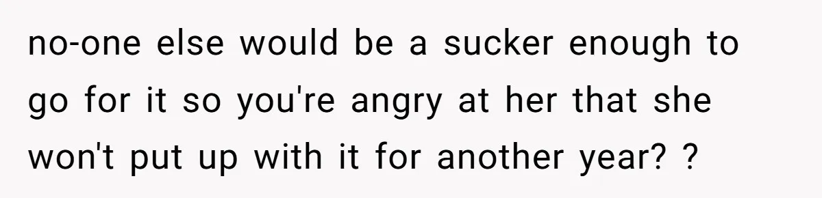 no-one else would be a sucker enough to go for it so you're angry at her that she won't put up with it for another year? ?