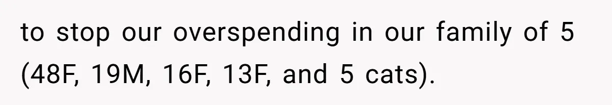 to stop our overspending in our family of 5 (48F, 19M, 16F, 13F, and 5 cats).