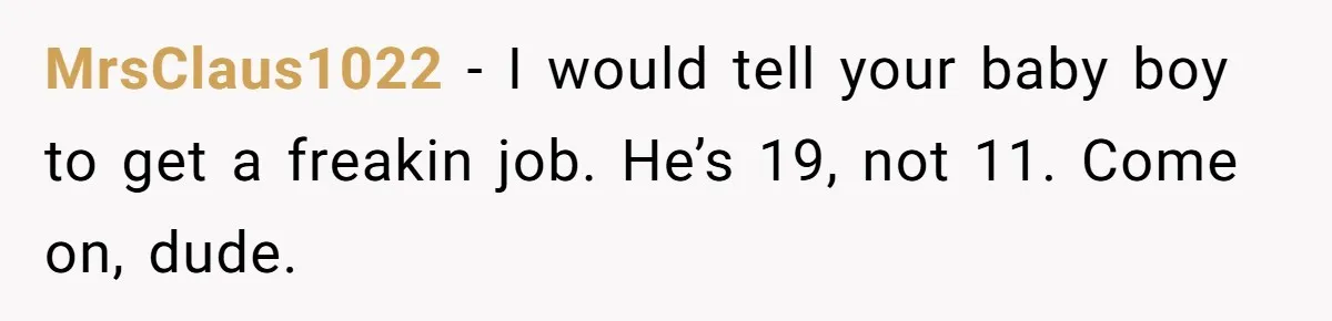MrsClaus1022 − I would tell your baby boy to get a freakin job. He’s 19, not 11. Come on, dude.